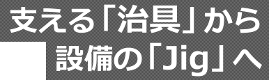 支える「治具」から設備の「Jig」へ